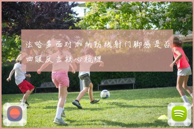 法哈多面对加纳防线射门脚感是否回暖反击核心梳理