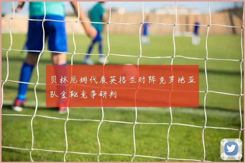 贝林厄姆代表英格兰对阵克罗地亚队金靴竞争研判