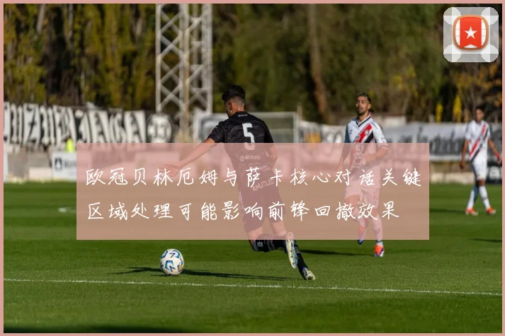 欧冠贝林厄姆与萨卡核心对话关键区域处理可能影响前锋回撤效果