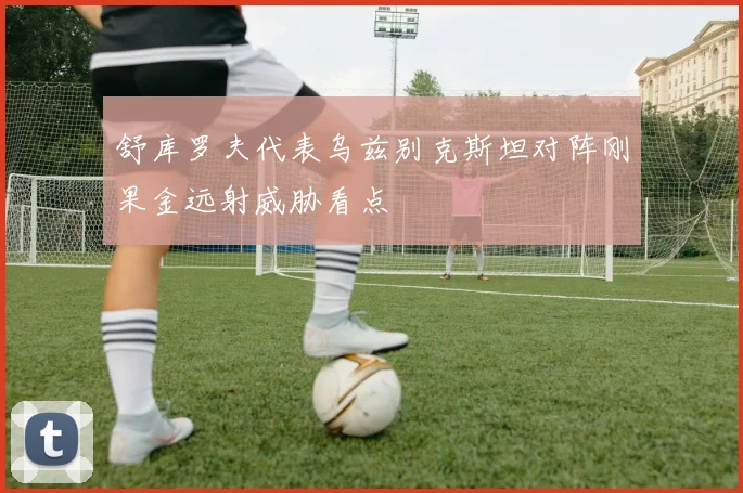 舒库罗夫代表乌兹别克斯坦对阵刚果金远射威胁看点