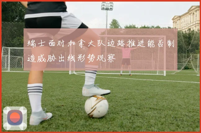 瑞士面对加拿大队边路推进能否制造威胁出线形势观察