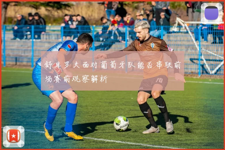 舒库罗夫面对葡萄牙队能否串联前场赛前观察解析