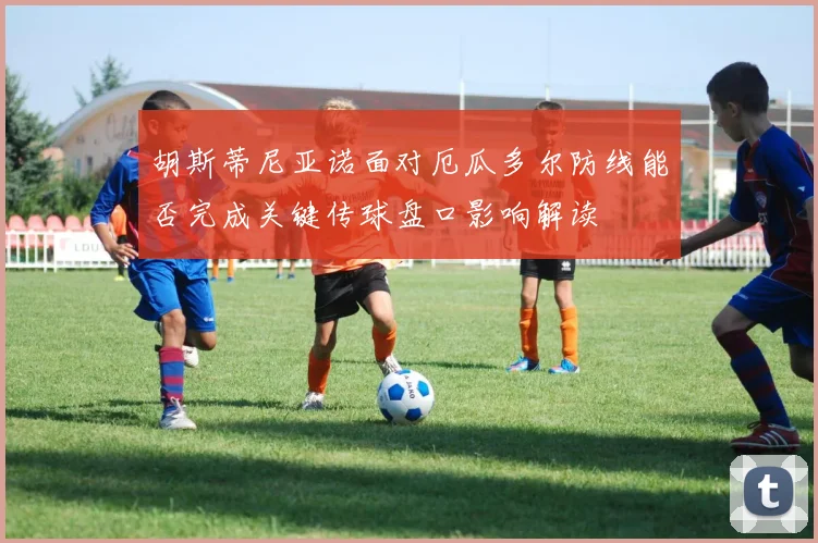 胡斯蒂尼亚诺面对厄瓜多尔防线能否完成关键传球盘口影响解读
