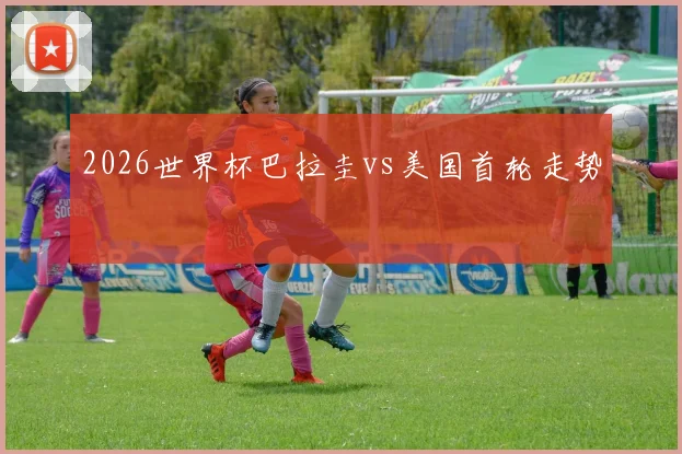 2026世界杯巴拉圭vs美国首轮走势