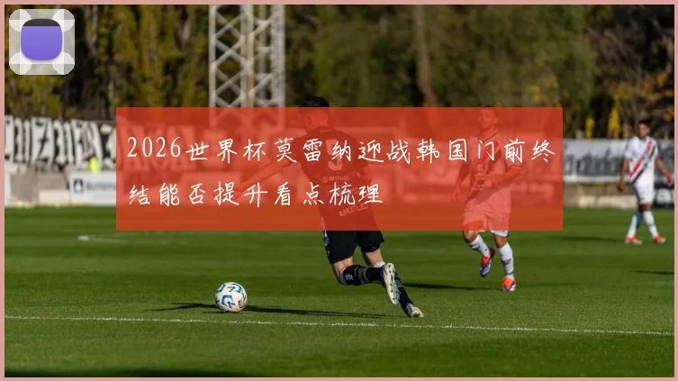 2026世界杯莫雷纳迎战韩国门前终结能否提升看点梳理