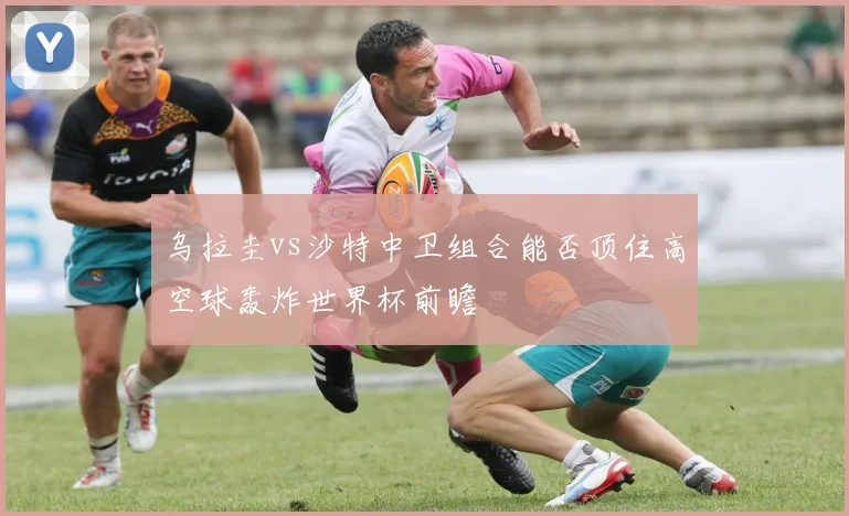 乌拉圭vs沙特中卫组合能否顶住高空球轰炸世界杯前瞻