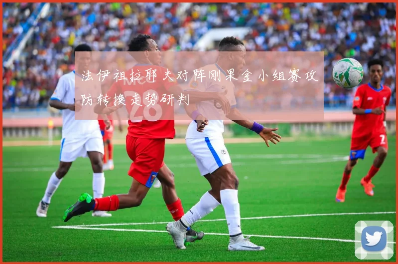 法伊祖拉耶夫对阵刚果金小组赛攻防转换走势研判
