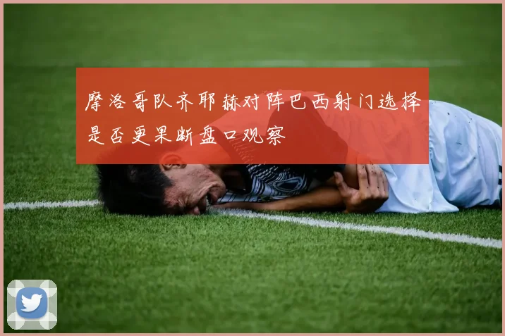 摩洛哥队齐耶赫对阵巴西射门选择是否更果断盘口观察