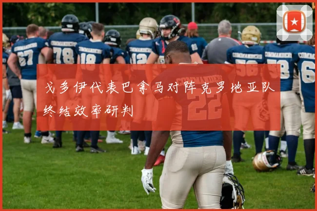 戈多伊代表巴拿马对阵克罗地亚队终结效率研判