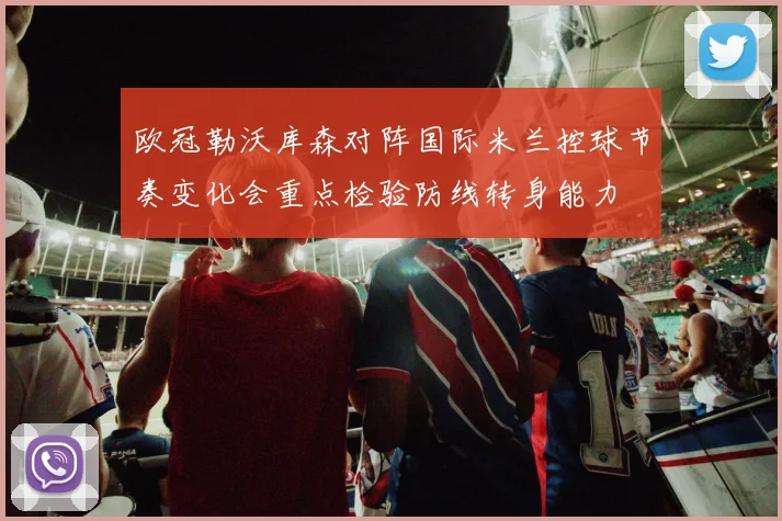 欧冠勒沃库森对阵国际米兰控球节奏变化会重点检验防线转身能力