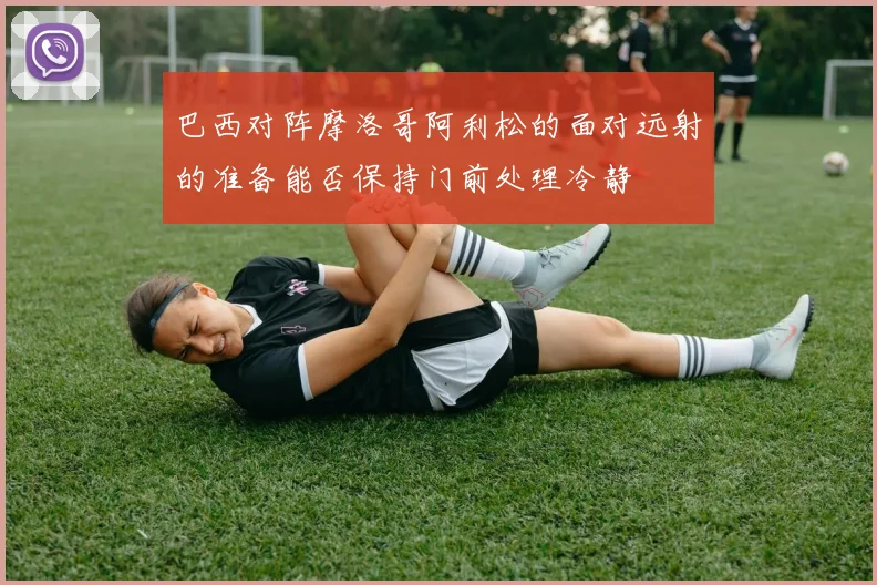 巴西对阵摩洛哥阿利松的面对远射的准备能否保持门前处理冷静