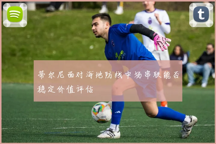 蒂尔尼面对海地防线中场串联能否稳定价值评估