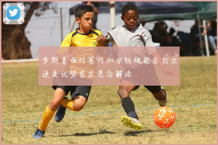 多斯基面对塞内加尔防线能否打出速度优势首发悬念解读