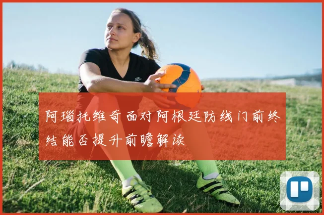 阿瑙托维奇面对阿根廷防线门前终结能否提升前瞻解读