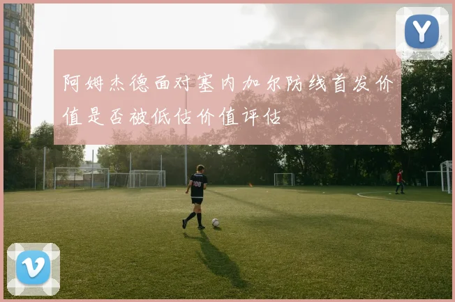 阿姆杰德面对塞内加尔防线首发价值是否被低估价值评估