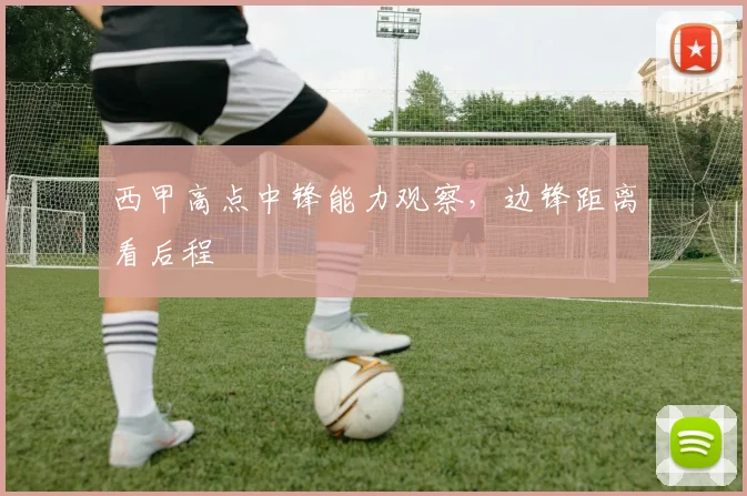 西甲高点中锋能力观察,边锋距离看后程