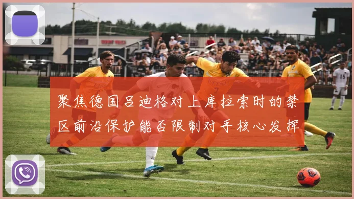 聚焦德国吕迪格对上库拉索时的禁区前沿保护能否限制对手核心发挥
