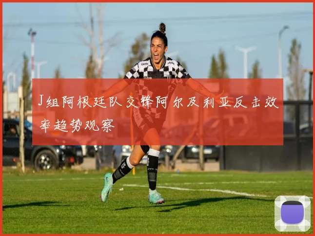 J组阿根廷队交锋阿尔及利亚反击效率趋势观察