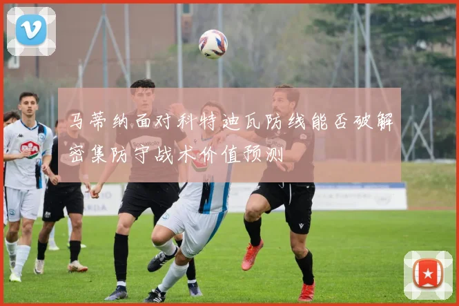 马蒂纳面对科特迪瓦防线能否破解密集防守战术价值预测