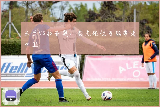 米兰vs拉齐奥，前点跑位可能带走中卫