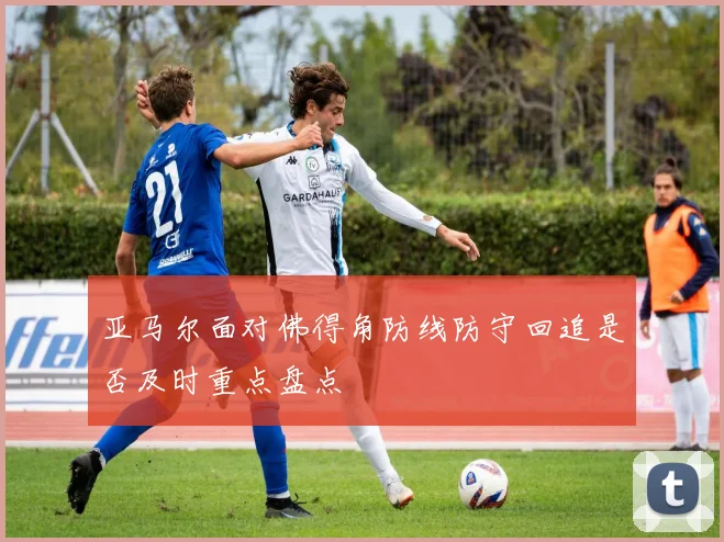 亚马尔面对佛得角防线防守回追是否及时重点盘点