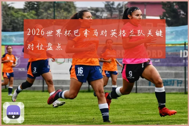 2026世界杯巴拿马对英格兰队关键对位盘点