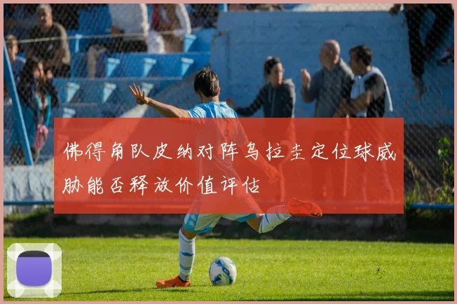 佛得角队皮纳对阵乌拉圭定位球威胁能否释放价值评估