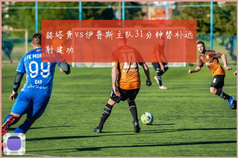 赫塔费vs伊普斯主队31分钟替补远射建功