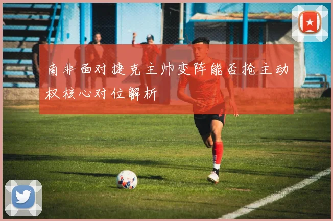 南非面对捷克主帅变阵能否抢主动权核心对位解析